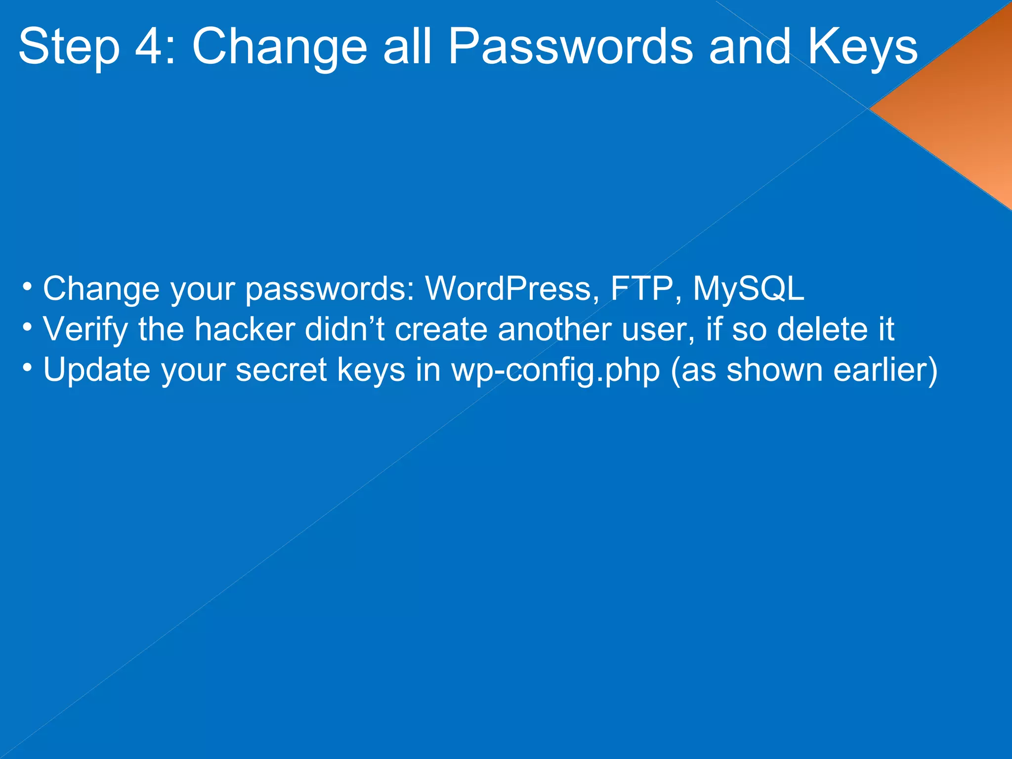 Step 4: Change all Passwords and Keys
• Change your passwords: WordPress, FTP, MySQL
• Verify the hacker didn’t create another user, if so delete it
• Update your secret keys in wp-config.php (as shown earlier)
 