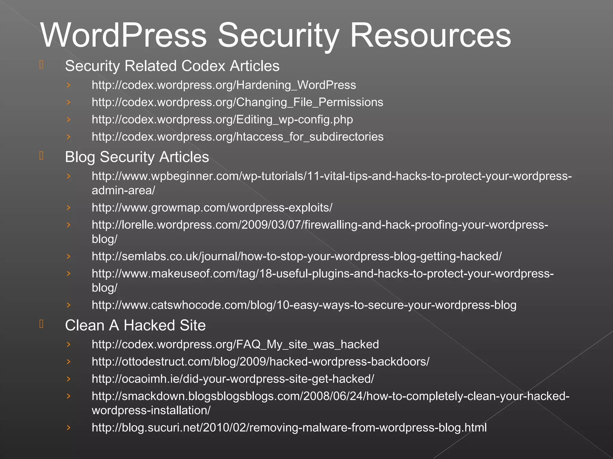  Security Related Codex Articles
› http://codex.wordpress.org/Hardening_WordPress
› http://codex.wordpress.org/Changing_File_Permissions
› http://codex.wordpress.org/Editing_wp-config.php
› http://codex.wordpress.org/htaccess_for_subdirectories
 Blog Security Articles
› http://www.wpbeginner.com/wp-tutorials/11-vital-tips-and-hacks-to-protect-your-wordpress-
admin-area/
› http://www.growmap.com/wordpress-exploits/
› http://lorelle.wordpress.com/2009/03/07/firewalling-and-hack-proofing-your-wordpress-
blog/
› http://semlabs.co.uk/journal/how-to-stop-your-wordpress-blog-getting-hacked/
› http://www.makeuseof.com/tag/18-useful-plugins-and-hacks-to-protect-your-wordpress-
blog/
› http://www.catswhocode.com/blog/10-easy-ways-to-secure-your-wordpress-blog
 Clean A Hacked Site
› http://codex.wordpress.org/FAQ_My_site_was_hacked
› http://ottodestruct.com/blog/2009/hacked-wordpress-backdoors/
› http://ocaoimh.ie/did-your-wordpress-site-get-hacked/
› http://smackdown.blogsblogsblogs.com/2008/06/24/how-to-completely-clean-your-hacked-
wordpress-installation/
› http://blog.sucuri.net/2010/02/removing-malware-from-wordpress-blog.html
WordPress Security Resources
 