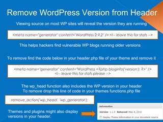 Remove WordPress Version from Header
Viewing source on most WP sites will reveal the version they are running
This helps hackers find vulnerable WP blogs running older versions
<meta name="generator" content="WordPress 2.9.2" /> <!-- leave this for stats -->
To remove find the code below in your header.php file of your theme and remove it
<meta name="generator" content="WordPress <?php bloginfo('version'); ?>" />
<!-- leave this for stats please -->
Themes and plugins might also display
versions in your header.
The wp_head function also includes the WP version in your header
To remove drop this line of code in your themes functions.php file
remove_action('wp_head', 'wp_generator');
 