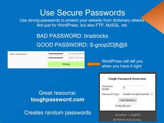 Use Secure Passwords
Use strong passwords to protect your website from dictionary attacks
Not just for WordPress, but also FTP, MySQL, etc
BAD PASSWORD: bradrocks
Great resource:
toughpassword.com
Creates random passwords
GOOD PASSWORD: S-gnop2D[6@8
WordPress will tell you
when you have it right
 
