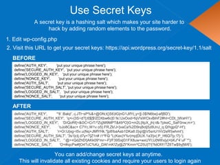 Use Secret Keys
define('AUTH_KEY', 'put your unique phrase here');
define('SECURE_AUTH_KEY', 'put your unique phrase here');
define('LOGGED_IN_KEY', 'put your unique phrase here');
define('NONCE_KEY', 'put your unique phrase here');
define('AUTH_SALT', 'put your unique phrase here');
define('SECURE_AUTH_SALT', 'put your unique phrase here');
define('LOGGED_IN_SALT', 'put your unique phrase here');
define('NONCE_SALT', 'put your unique phrase here');
1. Edit wp-config.php
A secret key is a hashing salt which makes your site harder to
hack by adding random elements to the password.
2. Visit this URL to get your secret keys: https://api.wordpress.org/secret-key/1.1/salt
BEFORE
define('AUTH_KEY', '*8`:Balq!`,-j.JTl~sP%&>@ON,t(}S6)IG|nG1JIfY(,y=][-3$!N6be]-af|BD');
define('SECURE_AUTH_KEY', 'q+i-|3S~d?];6$[$!ZOXbw6c]0 !k/,UxOod>fqV!sWCkvBihF2#hI=CDt_}WaH1');
define('LOGGED_IN_KEY', 'D/QoRf{=&OC=CrT/^Zq}M9MPT&49^O}G+m2L{ItpX_jh(-I&-?pkeC_SaF0nw;m+');
define('NONCE_KEY', 'oJo8C&sc+ C7Yc,W1v o5}.FR,Zk!J<]vaCa%2D9nj8otj5z8UnJ_q.Q!hgpQ*-H');
define('AUTH_SALT', 'r>O/;U|xg~I5v.u(Nq+JMfYHk.*[p8!baAsb1DKa8.0}q/@V5snU1hV2eR!|whmt');
define('SECURE_AUTH_SALT', '3s1|cIj d7y<?]Z1n# i1^FQ *L(Kax)Y%r(mp[DUX.1a3!jv(;P_H6Q7|y.!7|-');
define('LOGGED_IN_SALT', '`@>+QdZhD!|AKk09*mr~-F]/F39Sxjl31FX8uw+wxUYI;U{NWx|y|+bKJ*4`uF`*');
define('NONCE_SALT', 'O+#iqcPw#]O4TcC%Kz_DAf:mK!Zy@Zt*Kmm^C25U|T!|?ldOf/l1TZ6Tw$9y[M/6');
AFTER
You can add/change secret keys at anytime.
This will invalidate all existing cookies and require your users to login again
 