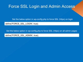 Force SSL Login and Admin Access
define('FORCE_SSL_LOGIN', true);
Set the below option in wp-config.php to force SSL (https) on login
Set the below option in wp-config.php to force SSL (https) on all admin pages
define('FORCE_SSL_ADMIN', true);
 