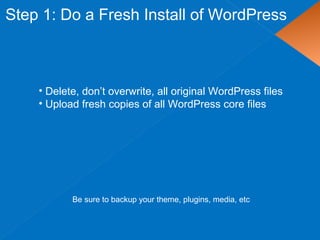 Step 1: Do a Fresh Install of WordPress
• Delete, don’t overwrite, all original WordPress files
• Upload fresh copies of all WordPress core files
Be sure to backup your theme, plugins, media, etc
 