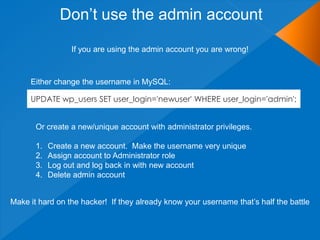 Don‟t use the admin account

                  If you are using the admin account you are wrong!



     Either change the username in MySQL:

     UPDATE wp_users SET user_login='newuser' WHERE user_login='admin';


       Or create a new/unique account with administrator privileges.

       1.   Create a new account. Make the username very unique
       2.   Assign account to Administrator role
       3.   Log out and log back in with new account
       4.   Delete admin account


Make it hard on the hacker! If they already know your username that‟s half the battle
 