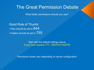 The Great Permission Debate
               What folder permissions should you use?



Good Rule of Thumb:
• Files should be set to 644
• Folders should be set to 755


                  Start with the default settings above
             If your host requires 777…SWITCH HOSTS!




       Permission levels vary depending on server configuration
 