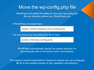 Move the wp-config.php file
      WordPress 2.6 added the ability to move the wp-config.php
           file one directory above your WordPress root


   If WordPress is located here:

           public_html/wordpress/wp-config.php

   You can move your wp-config.php file to here

           public_html/wp-config.php


       WordPress automatically checks the parent directory if a
        wp-config.php file is not found in your root directory


This makes it nearly impossible for anyone to access your wp-config.php
      file as it now resides outside of your website‟s root directory
 