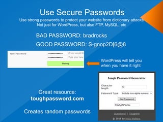 Use Secure Passwords
Use strong passwords to protect your website from dictionary attacks
         Not just for WordPress, but also FTP, MySQL, etc

         BAD PASSWORD: bradrocks
         GOOD PASSWORD: S-gnop2D[6@8

                                            WordPress will tell you
                                            when you have it right




         Great resource:
      toughpassword.com

  Creates random passwords
 