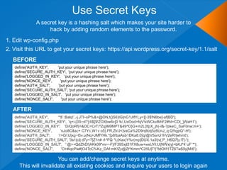 Use Secret Keys
              A secret key is a hashing salt which makes your site harder to
                   hack by adding random elements to the password.
1. Edit wp-config.php
2. Visit this URL to get your secret keys: https://api.wordpress.org/secret-key/1.1/salt
  BEFORE
   define('AUTH_KEY',   'put your unique phrase here');
   define('SECURE_AUTH_KEY', 'put your unique phrase here');
   define('LOGGED_IN_KEY', 'put your unique phrase here');
   define('NONCE_KEY',    'put your unique phrase here');
   define('AUTH_SALT',   'put your unique phrase here');
   define('SECURE_AUTH_SALT', 'put your unique phrase here');
   define('LOGGED_IN_SALT', 'put your unique phrase here');
   define('NONCE_SALT',    'put your unique phrase here');

  AFTER
   define('AUTH_KEY',   '*8`:Balq!`,-j.JTl~sP%&>@ON,t(}S6)IG|nG1JIfY(,y=][-3$!N6be]-af|BD');
   define('SECURE_AUTH_KEY', 'q+i-|3S~d?];6$[$!ZOXbw6c]0 !k/,UxOod>fqV!sWCkvBihF2#hI=CDt_}WaH1');
   define('LOGGED_IN_KEY', 'D/QoRf{=&OC=CrT/^Zq}M9MPT&49^O}G+m2L{ItpX_jh(-I&-?pkeC_SaF0nw;m+');
   define('NONCE_KEY',     'oJo8C&sc+ C7Yc,W1v o5}.FR,Zk!J<]vaCa%2D9nj8otj5z8UnJ_q.Q!hgpQ*-H');
   define('AUTH_SALT',   'r>O/;U|xg~I5v.u(Nq+JMfYHk.*[p8!baAsb1DKa8.0}q/@V5snU1hV2eR!|whmt');
   define('SECURE_AUTH_SALT', '3s1|cIj d7y<?]Z1n# i1^FQ *L(Kax)Y%r(mp[DUX.1a3!jv(;P_H6Q7|y.!7|-');
   define('LOGGED_IN_SALT', '`@>+QdZhD!|AKk09*mr~-F]/F39Sxjl31FX8uw+wxUYI;U{NWx|y|+bKJ*4`uF`*');
   define('NONCE_SALT',     'O+#iqcPw#]O4TcC%Kz_DAf:mK!Zy@Zt*Kmm^C25U|T!|?ldOf/l1TZ6Tw$9y[M/6');

                      You can add/change secret keys at anytime.
     This will invalidate all existing cookies and require your users to login again
 