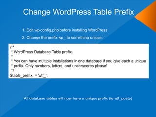 Change WordPress Table Prefix

       1. Edit wp-config.php before installing WordPress
       2. Change the prefix wp_ to something unique:

/**
 * WordPress Database Table prefix.
 *
 * You can have multiple installations in one database if you give each a unique
 * prefix. Only numbers, letters, and underscores please!
 */
$table_prefix = „wtf_';




        All database tables will now have a unique prefix (ie wtf_posts)
 