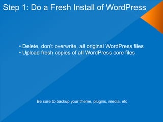 Step 1: Do a Fresh Install of WordPress



    • Delete, don‟t overwrite, all original WordPress files
    • Upload fresh copies of all WordPress core files




           Be sure to backup your theme, plugins, media, etc
 