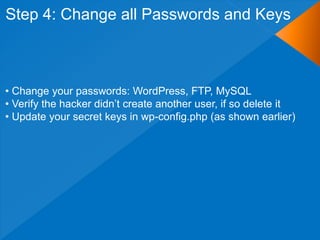 Step 4: Change all Passwords and Keys



• Change your passwords: WordPress, FTP, MySQL
• Verify the hacker didn‟t create another user, if so delete it
• Update your secret keys in wp-config.php (as shown earlier)
 