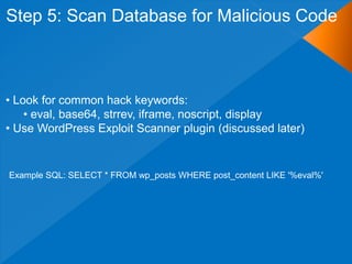 Step 5: Scan Database for Malicious Code



• Look for common hack keywords:
    • eval, base64, strrev, iframe, noscript, display
• Use WordPress Exploit Scanner plugin (discussed later)


Example SQL: SELECT * FROM wp_posts WHERE post_content LIKE '%eval%'
 