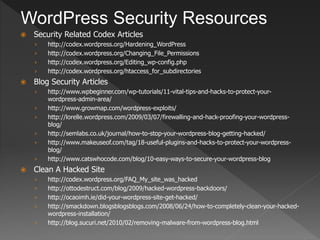 WordPress Security Resources
   Security Related Codex Articles
    ›   http://codex.wordpress.org/Hardening_WordPress
    ›   http://codex.wordpress.org/Changing_File_Permissions
    ›   http://codex.wordpress.org/Editing_wp-config.php
    ›   http://codex.wordpress.org/htaccess_for_subdirectories
   Blog Security Articles
    ›   http://www.wpbeginner.com/wp-tutorials/11-vital-tips-and-hacks-to-protect-your-
        wordpress-admin-area/
    ›   http://www.growmap.com/wordpress-exploits/
    ›   http://lorelle.wordpress.com/2009/03/07/firewalling-and-hack-proofing-your-wordpress-
        blog/
    ›   http://semlabs.co.uk/journal/how-to-stop-your-wordpress-blog-getting-hacked/
    ›   http://www.makeuseof.com/tag/18-useful-plugins-and-hacks-to-protect-your-wordpress-
        blog/
    ›   http://www.catswhocode.com/blog/10-easy-ways-to-secure-your-wordpress-blog
   Clean A Hacked Site
    ›   http://codex.wordpress.org/FAQ_My_site_was_hacked
    ›   http://ottodestruct.com/blog/2009/hacked-wordpress-backdoors/
    ›   http://ocaoimh.ie/did-your-wordpress-site-get-hacked/
    ›   http://smackdown.blogsblogsblogs.com/2008/06/24/how-to-completely-clean-your-hacked-
        wordpress-installation/
    ›   http://blog.sucuri.net/2010/02/removing-malware-from-wordpress-blog.html
 