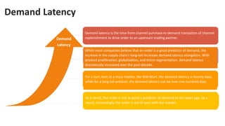Demand Latency
Demand
Latency
Demand latency is the time from channel purchase to demand translation of channel
replenishment to drive order to an upstream trading partner.
While most companies believe that an order is a good predictor of demand, the
increase in the supply chain's long-tail increases demand latency elongation. With
product proliferation, globalization, and micro-segmentation, demand latency
dramatically increased over the past decade.
For a turn item at a mass retailer, like Wal-Mart, the demand latency is twenty days,
while for a long-tail product, the demand latency can be over one hundred days.
As a result, the order is not as good a predictor of demand as ten years ago. As a
result, increasingly, the order is out of sync with the market.
 