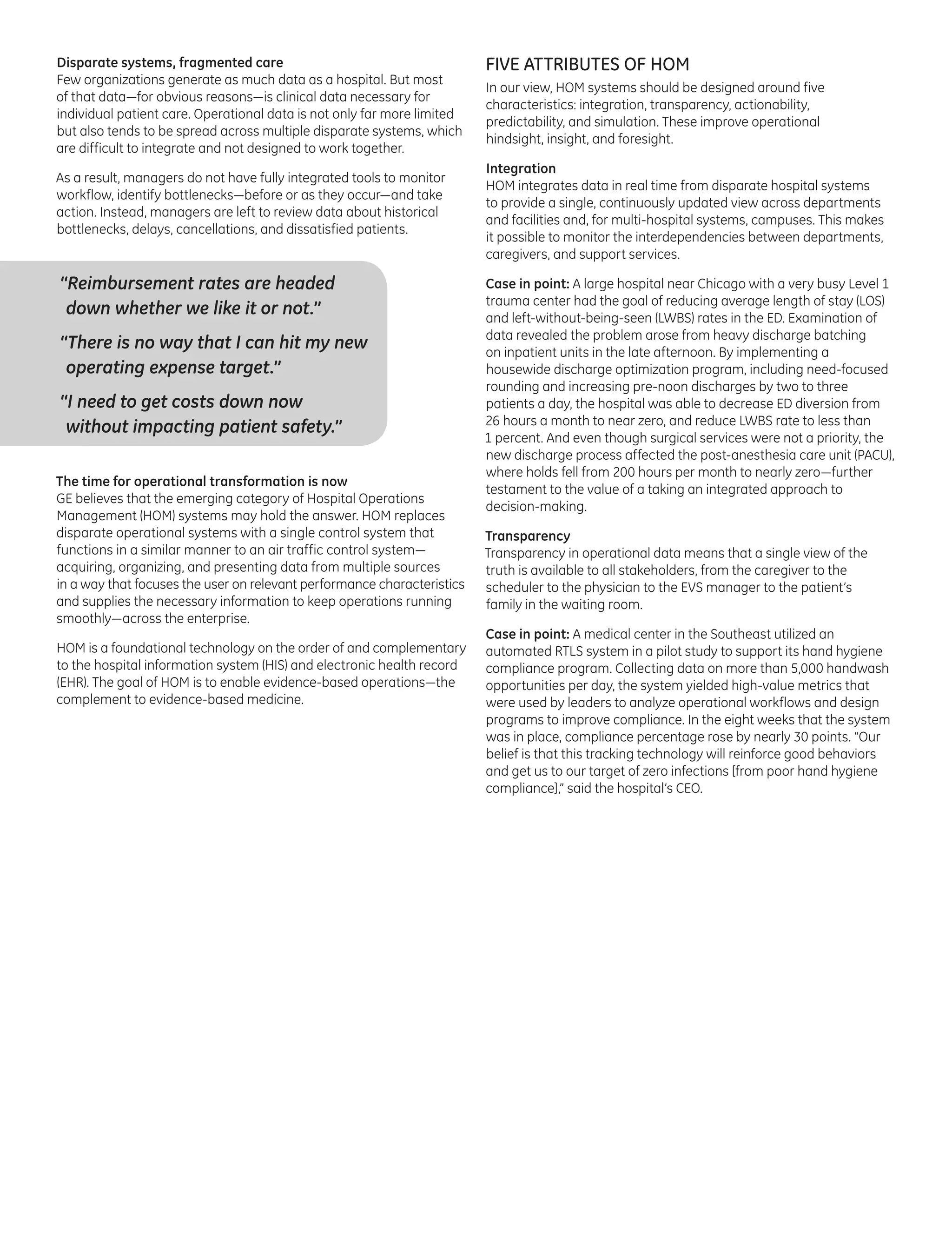 Disparate systems, fragmented care
Few organizations generate as much data as a hospital. But most
of that data—for obvious reasons—is clinical data necessary for
individual patient care. Operational data is not only far more limited
but also tends to be spread across multiple disparate systems, which
are difficult to integrate and not designed to work together.
As a result, managers do not have fully integrated tools to monitor
workflow, identify bottlenecks—before or as they occur—and take
action. Instead, managers are left to review data about historical
bottlenecks, delays, cancellations, and dissatisfied patients.

“Reimbursement rates are headed
down whether we like it or not.”
“There is no way that I can hit my new
operating expense target.”
“I need to get costs down now
without impacting patient safety.”
The time for operational transformation is now
GE believes that the emerging category of Hospital Operations
Management (HOM) systems may hold the answer. HOM replaces
disparate operational systems with a single control system that
functions in a similar manner to an air traffic control system—
acquiring, organizing, and presenting data from multiple sources
in a way that focuses the user on relevant performance characteristics
and supplies the necessary information to keep operations running
smoothly—across the enterprise.
HOM is a foundational technology on the order of and complementary
to the hospital information system (HIS) and electronic health record
(EHR). The goal of HOM is to enable evidence-based operations—the
complement to evidence-based medicine.

FIVE ATTRIBUTES OF HOM
In our view, HOM systems should be designed around five
characteristics: integration, transparency, actionability,
predictability, and simulation. These improve operational
hindsight, insight, and foresight.
Integration
HOM integrates data in real time from disparate hospital systems
to provide a single, continuously updated view across departments
and facilities and, for multi-hospital systems, campuses. This makes
it possible to monitor the interdependencies between departments,
caregivers, and support services.
Case in point: A large hospital near Chicago with a very busy Level 1
trauma center had the goal of reducing average length of stay (LOS)
and left-without-being-seen (LWBS) rates in the ED. Examination of
data revealed the problem arose from heavy discharge batching
on inpatient units in the late afternoon. By implementing a
housewide discharge optimization program, including need-focused
rounding and increasing pre-noon discharges by two to three
patients a day, the hospital was able to decrease ED diversion from
26 hours a month to near zero, and reduce LWBS rate to less than
1 percent. And even though surgical services were not a priority, the
new discharge process affected the post-anesthesia care unit (PACU),
where holds fell from 200 hours per month to nearly zero—further
testament to the value of a taking an integrated approach to
decision-making.
Transparency
Transparency in operational data means that a single view of the
truth is available to all stakeholders, from the caregiver to the
scheduler to the physician to the EVS manager to the patient’s
family in the waiting room.
Case in point: A medical center in the Southeast utilized an
automated RTLS system in a pilot study to support its hand hygiene
compliance program. Collecting data on more than 5,000 handwash
opportunities per day, the system yielded high-value metrics that
were used by leaders to analyze operational workflows and design
programs to improve compliance. In the eight weeks that the system
was in place, compliance percentage rose by nearly 30 points. “Our
belief is that this tracking technology will reinforce good behaviors
and get us to our target of zero infections [from poor hand hygiene
compliance],” said the hospital’s CEO.

 