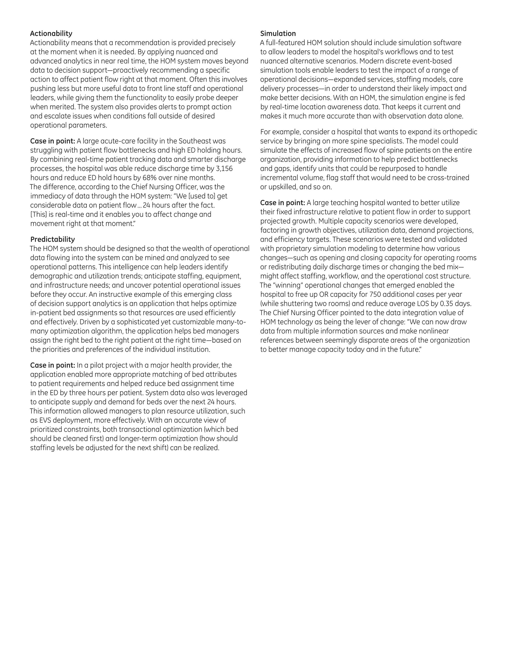 Actionability
Actionability means that a recommendation is provided precisely
at the moment when it is needed. By applying nuanced and
advanced analytics in near real time, the HOM system moves beyond
data to decision support—proactively recommending a specific
action to affect patient flow right at that moment. Often this involves
pushing less but more useful data to front line staff and operational
leaders, while giving them the functionality to easily probe deeper
when merited. The system also provides alerts to prompt action
and escalate issues when conditions fall outside of desired
operational parameters.
Case in point: A large acute-care facility in the Southeast was
struggling with patient flow bottlenecks and high ED holding hours.
By combining real-time patient tracking data and smarter discharge
processes, the hospital was able reduce discharge time by 3,156
hours and reduce ED hold hours by 68% over nine months.
The difference, according to the Chief Nursing Officer, was the
immediacy of data through the HOM system: “We [used to] get
considerable data on patient flow … 24 hours after the fact.
[This] is real-time and it enables you to affect change and
movement right at that moment.”
Predictability
The HOM system should be designed so that the wealth of operational
data flowing into the system can be mined and analyzed to see
operational patterns. This intelligence can help leaders identify
demographic and utilization trends; anticipate staffing, equipment,
and infrastructure needs; and uncover potential operational issues
before they occur. An instructive example of this emerging class
of decision support analytics is an application that helps optimize
in-patient bed assignments so that resources are used efficiently
and effectively. Driven by a sophisticated yet customizable many-tomany optimization algorithm, the application helps bed managers
assign the right bed to the right patient at the right time—based on
the priorities and preferences of the individual institution.
Case in point: In a pilot project with a major health provider, the
application enabled more appropriate matching of bed attributes
to patient requirements and helped reduce bed assignment time
in the ED by three hours per patient. System data also was leveraged
to anticipate supply and demand for beds over the next 24 hours.
This information allowed managers to plan resource utilization, such
as EVS deployment, more effectively. With an accurate view of
prioritized constraints, both transactional optimization (which bed
should be cleaned first) and longer-term optimization (how should
staffing levels be adjusted for the next shift) can be realized.

Simulation
A full-featured HOM solution should include simulation software
to allow leaders to model the hospital’s workflows and to test
nuanced alternative scenarios. Modern discrete event-based
simulation tools enable leaders to test the impact of a range of
operational decisions—expanded services, staffing models, care
delivery processes—in order to understand their likely impact and
make better decisions. With an HOM, the simulation engine is fed
by real-time location awareness data. That keeps it current and
makes it much more accurate than with observation data alone.
For example, consider a hospital that wants to expand its orthopedic
service by bringing on more spine specialists. The model could
simulate the effects of increased flow of spine patients on the entire
organization, providing information to help predict bottlenecks
and gaps, identify units that could be repurposed to handle
incremental volume, flag staff that would need to be cross-trained
or upskilled, and so on.
Case in point: A large teaching hospital wanted to better utilize
their fixed infrastructure relative to patient flow in order to support
projected growth. Multiple capacity scenarios were developed,
factoring in growth objectives, utilization data, demand projections,
and efficiency targets. These scenarios were tested and validated
with proprietary simulation modeling to determine how various
changes—such as opening and closing capacity for operating rooms
or redistributing daily discharge times or changing the bed mix—
might affect staffing, workflow, and the operational cost structure.
The “winning” operational changes that emerged enabled the
hospital to free up OR capacity for 750 additional cases per year
(while shuttering two rooms) and reduce average LOS by 0.35 days.
The Chief Nursing Officer pointed to the data integration value of
HOM technology as being the lever of change: “We can now draw
data from multiple information sources and make nonlinear
references between seemingly disparate areas of the organization
to better manage capacity today and in the future.”

 