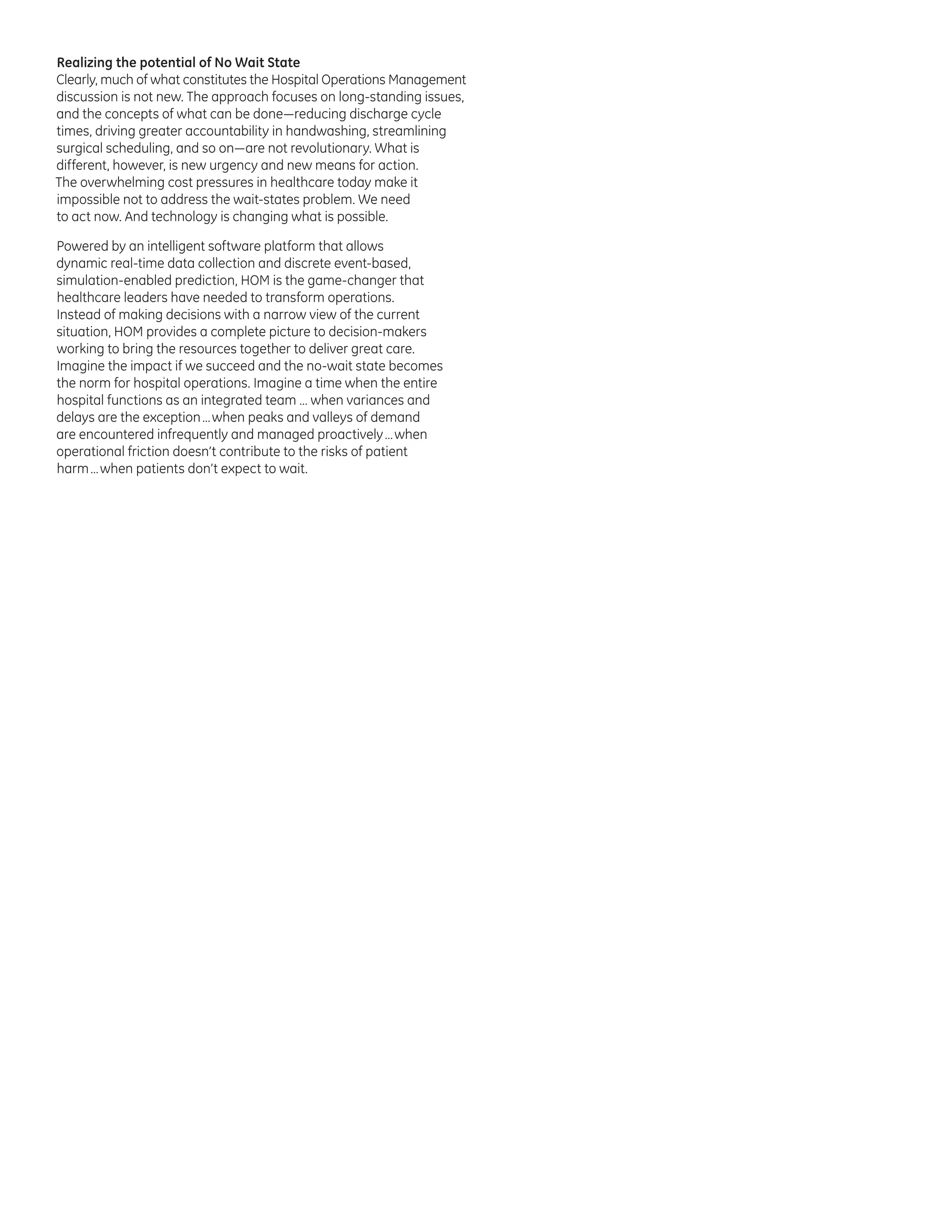 Realizing the potential of No Wait State
Clearly, much of what constitutes the Hospital Operations Management
discussion is not new. The approach focuses on long-standing issues,
and the concepts of what can be done—reducing discharge cycle
times, driving greater accountability in handwashing, streamlining
surgical scheduling, and so on—are not revolutionary. What is
different, however, is new urgency and new means for action.
The overwhelming cost pressures in healthcare today make it
impossible not to address the wait-states problem. We need
to act now. And technology is changing what is possible.
Powered by an intelligent software platform that allows
dynamic real-time data collection and discrete event-based,
simulation-enabled prediction, HOM is the game-changer that
healthcare leaders have needed to transform operations.
Instead of making decisions with a narrow view of the current
situation, HOM provides a complete picture to decision-makers
working to bring the resources together to deliver great care.
Imagine the impact if we succeed and the no-wait state becomes
the norm for hospital operations. Imagine a time when the entire
hospital functions as an integrated team … when variances and
delays are the exception … when peaks and valleys of demand
are encountered infrequently and managed proactively … when
operational friction doesn’t contribute to the risks of patient
harm … when patients don’t expect to wait.

 