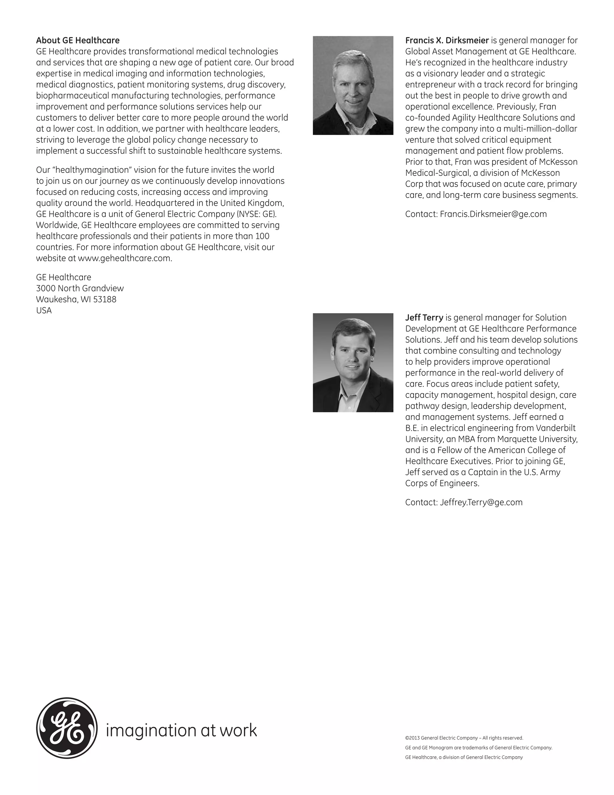 About GE Healthcare
GE Healthcare provides transformational medical technologies
and services that are shaping a new age of patient care. Our broad
expertise in medical imaging and information technologies,
medical diagnostics, patient monitoring systems, drug discovery,
biopharmaceutical manufacturing technologies, performance
improvement and performance solutions services help our
customers to deliver better care to more people around the world
at a lower cost. In addition, we partner with healthcare leaders,
striving to leverage the global policy change necessary to
implement a successful shift to sustainable healthcare systems.
Our “healthymagination” vision for the future invites the world
to join us on our journey as we continuously develop innovations
focused on reducing costs, increasing access and improving
quality around the world. Headquartered in the United Kingdom,
GE Healthcare is a unit of General Electric Company (NYSE: GE).
Worldwide, GE Healthcare employees are committed to serving
healthcare professionals and their patients in more than 100
countries. For more information about GE Healthcare, visit our
website at www.gehealthcare.com.
GE Healthcare
3000 North Grandview
Waukesha, WI 53188
USA

Francis X. Dirksmeier is general manager for
Global Asset Management at GE Healthcare.
He’s recognized in the healthcare industry
as a visionary leader and a strategic
entrepreneur with a track record for bringing
out the best in people to drive growth and
operational excellence. Previously, Fran
co-founded Agility Healthcare Solutions and
grew the company into a multi-million-dollar
venture that solved critical equipment
management and patient flow problems.
Prior to that, Fran was president of McKesson
Medical-Surgical, a division of McKesson
Corp that was focused on acute care, primary
care, and long-term care business segments.
Contact: Francis.Dirksmeier@ge.com

Jeff Terry is general manager for Solution
Development at GE Healthcare Performance
Solutions. Jeff and his team develop solutions
that combine consulting and technology
to help providers improve operational
performance in the real-world delivery of
care. Focus areas include patient safety,
capacity management, hospital design, care
pathway design, leadership development,
and management systems. Jeff earned a
B.E. in electrical engineering from Vanderbilt
University, an MBA from Marquette University,
and is a Fellow of the American College of
Healthcare Executives. Prior to joining GE,
Jeff served as a Captain in the U.S. Army
Corps of Engineers.
Contact: Jeffrey.Terry@ge.com

©2013 General Electric Company – All rights reserved.
GE and GE Monogram are trademarks of General Electric Company.
GE Healthcare, a division of General Electric Company

 