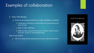 Examples of collaboration
 Fairy Tale Review
 Exists as annual journal but we made available as ebooks
 Challenges of h...