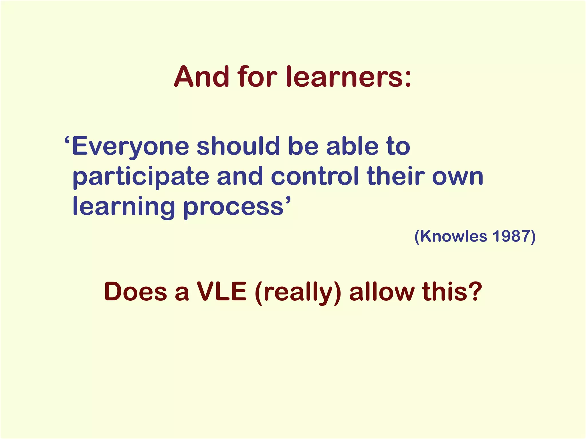 And for learners:
‘Everyone should be able to
participate and control their own
learning process’
(Knowles 1987)

!

Does a VLE (really) allow this?

 