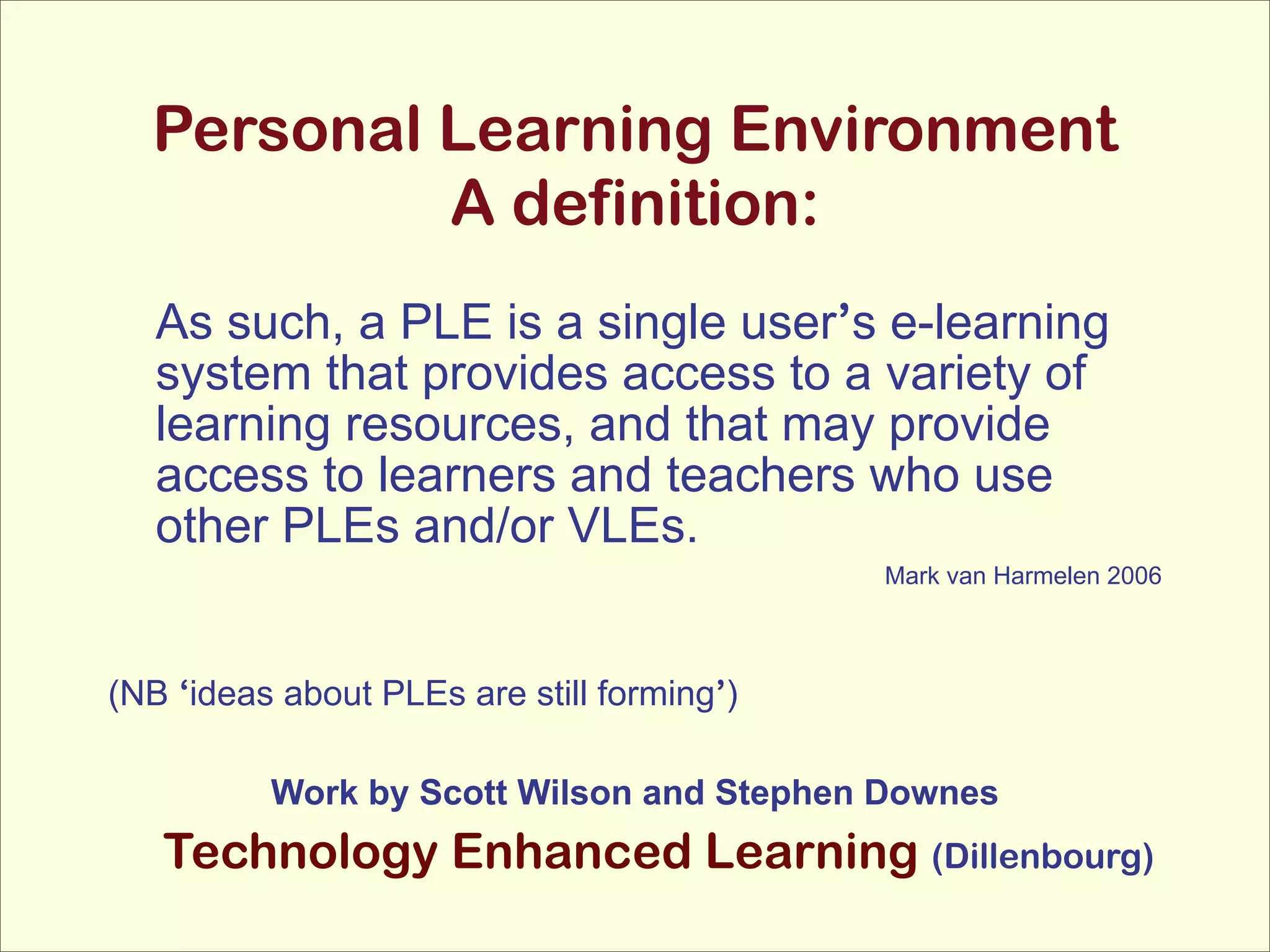 Personal Learning Environment 
A definition:
As such, a PLE is a single user’s e-learning
system that provides access to a variety of
learning resources, and that may provide
access to learners and teachers who use
other PLEs and/or VLEs.
Mark van Harmelen 2006

!
(NB ‘ideas about PLEs are still forming’)

!
Work by Scott Wilson and Stephen Downes

Technology Enhanced Learning (Dillenbourg)

 