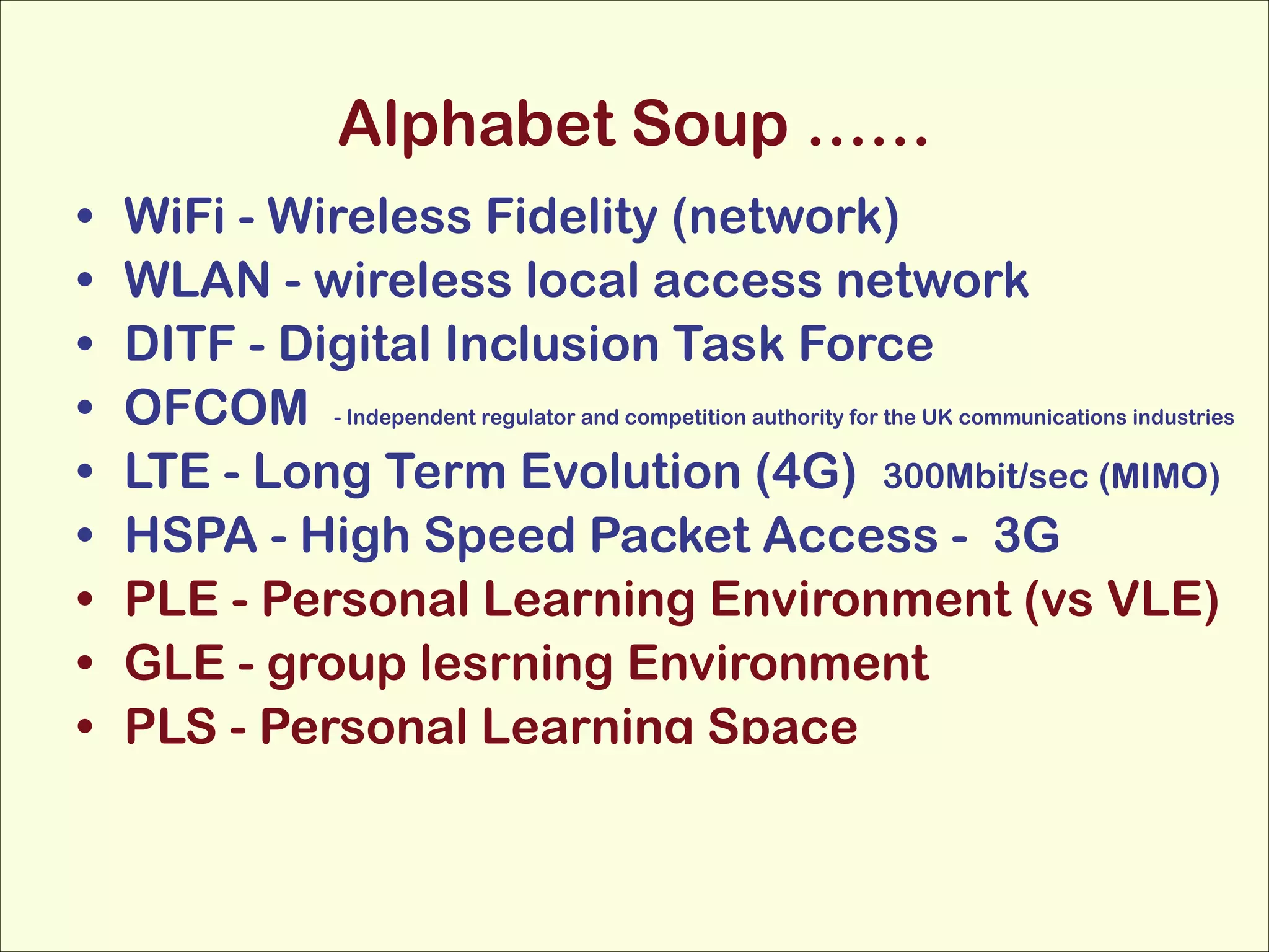 Alphabet Soup ……
•
•
•
•
•
•
•
•
•

WiFi - Wireless Fidelity (network)
WLAN - wireless local access network
DITF - Digital Inclusion Task Force
OFCOM - Independent regulator and competition authority for the UK communications industries
LTE - Long Term Evolution (4G) 300Mbit/sec (MIMO)
HSPA - High Speed Packet Access - 3G
PLE - Personal Learning Environment (vs VLE)
GLE - group lesrning Environment
PLS - Personal Learning Space

 