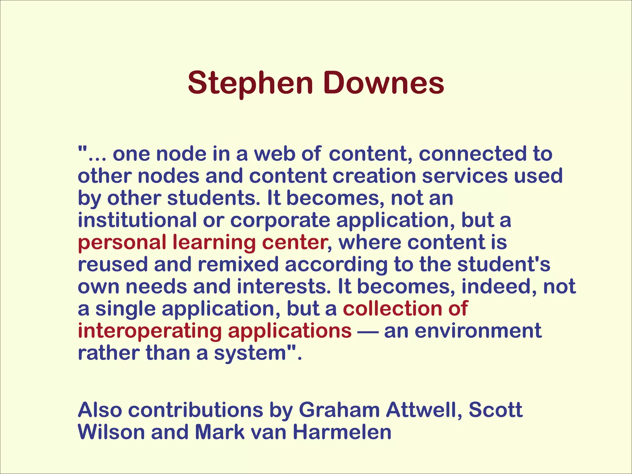 Stephen Downes
"... one node in a web of content, connected to
other nodes and content creation services used
by other students. It becomes, not an
institutional or corporate application, but a
personal learning center, where content is
reused and remixed according to the student's
own needs and interests. It becomes, indeed, not
a single application, but a collection of
interoperating applications — an environment
rather than a system".
!
Also contributions by Graham Attwell, Scott
Wilson and Mark van Harmelen

 