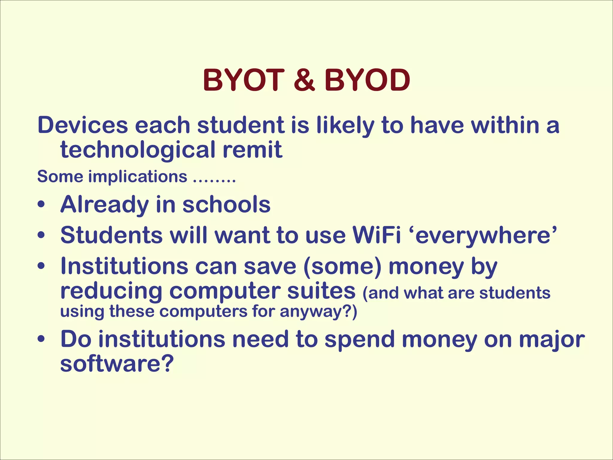 BYOT & BYOD
Devices each student is likely to have within a
technological remit
Some implications ……..

• Already in schools
• Students will want to use WiFi ‘everywhere’
• Institutions can save (some) money by
reducing computer suites (and what are students
using these computers for anyway?)

• Do institutions need to spend money on major
software?

 