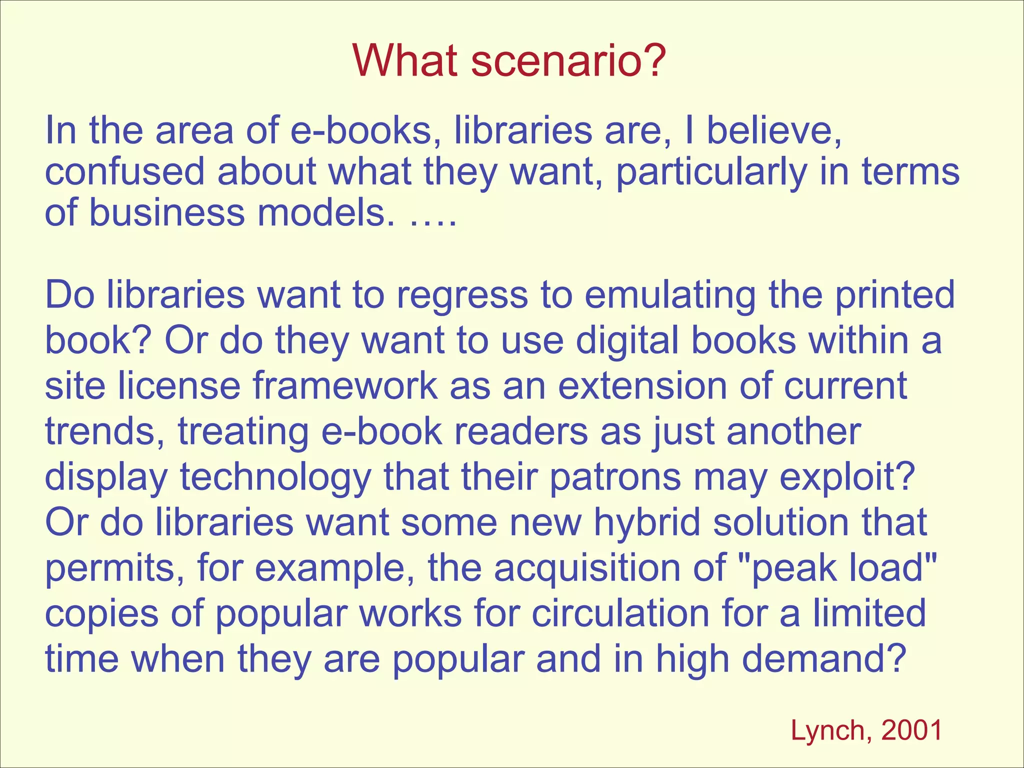 What scenario?
In the area of e-books, libraries are, I believe,
confused about what they want, particularly in terms
of business models. ….
!

Do libraries want to regress to emulating the printed
book? Or do they want to use digital books within a
site license framework as an extension of current
trends, treating e-book readers as just another
display technology that their patrons may exploit?
Or do libraries want some new hybrid solution that
permits, for example, the acquisition of "peak load"
copies of popular works for circulation for a limited
time when they are popular and in high demand?
Lynch, 2001

 
