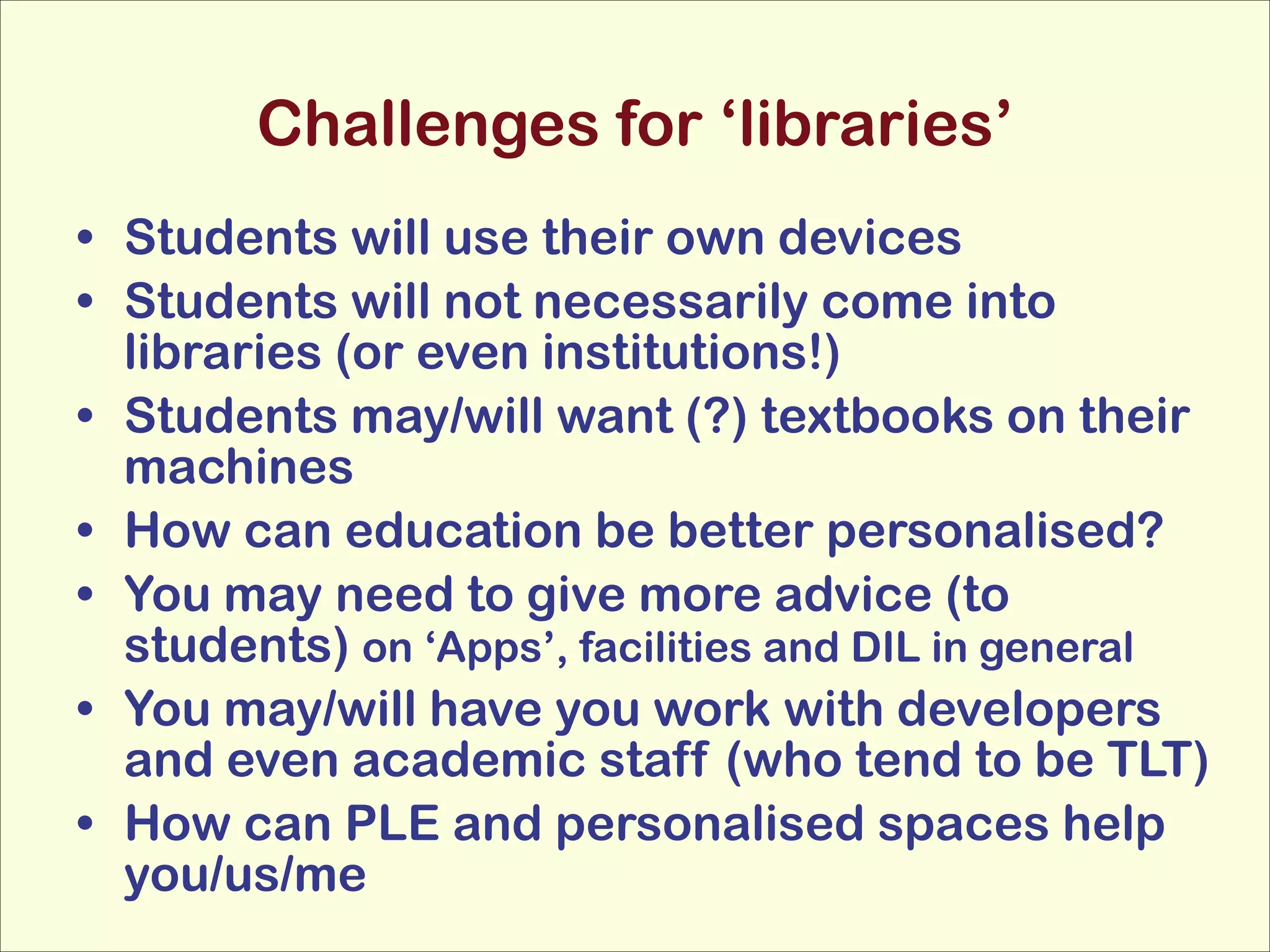 Challenges for ‘libraries’
• Students will use their own devices
• Students will not necessarily come into
libraries (or even institutions!)
• Students may/will want (?) textbooks on their
machines
• How can education be better personalised?
• You may need to give more advice (to
students) on ‘Apps’, facilities and DIL in general
• You may/will have you work with developers
and even academic staff (who tend to be TLT)
• How can PLE and personalised spaces help
you/us/me

 
