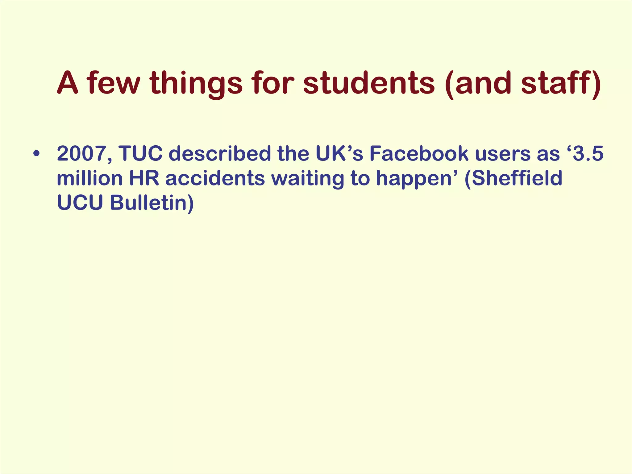 A few things for students (and staff)
• 2007, TUC described the UK’s Facebook users as ‘3.5
million HR accidents waiting to happen’ (Sheffield
UCU Bulletin)

 