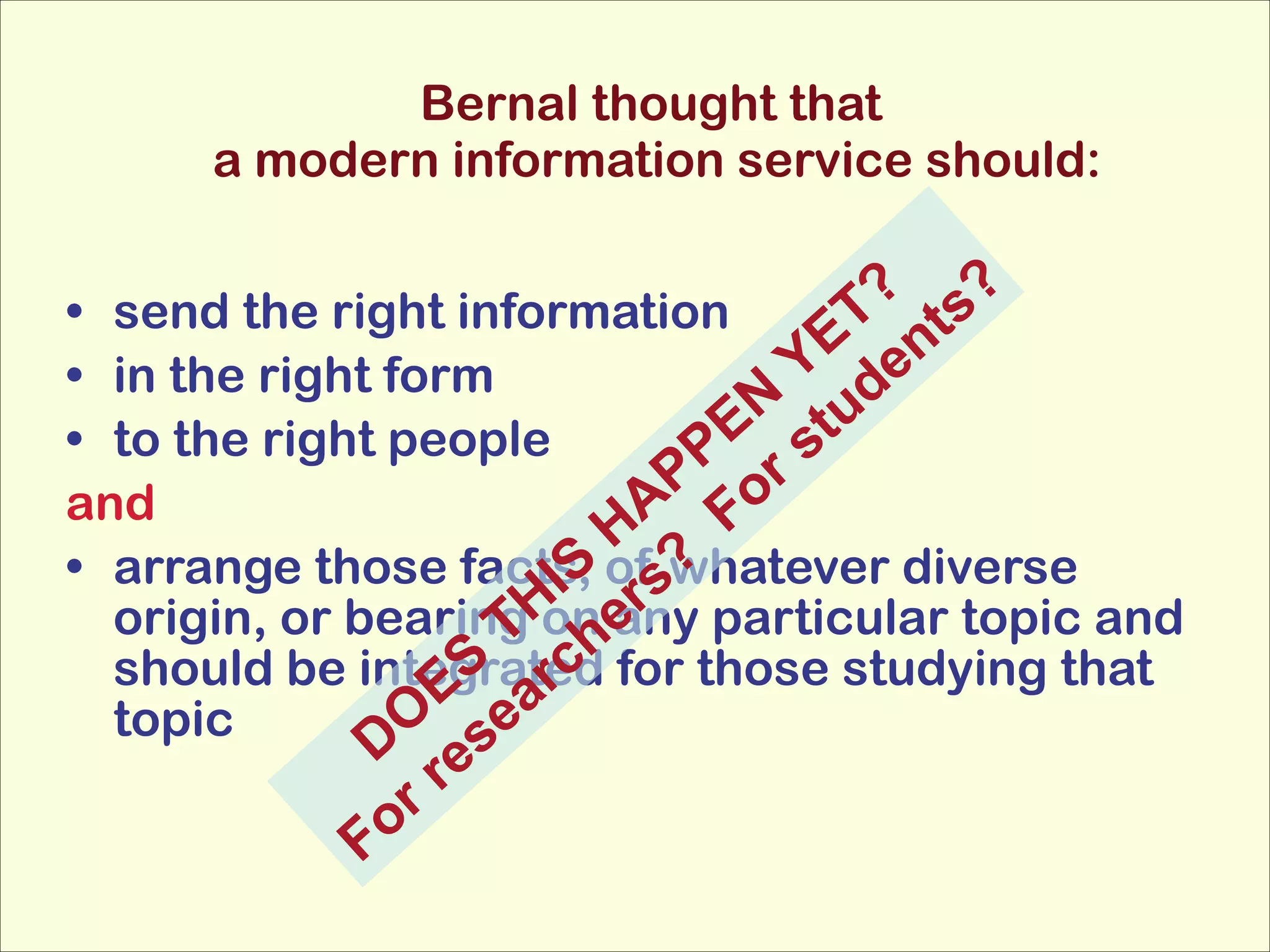 Bernal thought that 
a modern information service should:

? s?
• send the right information
ET ent
Y d
• in the right form
N tu
• to the right people
PE r s
P o
and
HA F
• arrange those facts, of swhatever diverse
IS r ?
origin, or bearingH hany particular topic and
T on e
S rc
should be integrated for those studying that
E a
topic
O se
D e
rr
Fo

 