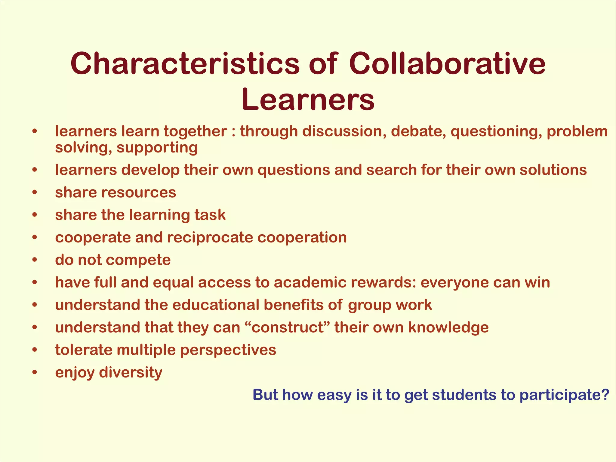 Characteristics of Collaborative
Learners
•
•
•
•
•
•
•
•
•
•
•

learners learn together : through discussion, debate, questioning, problem
solving, supporting
learners develop their own questions and search for their own solutions
share resources
share the learning task
cooperate and reciprocate cooperation
do not compete
have full and equal access to academic rewards: everyone can win
understand the educational benefits of group work
understand that they can “construct” their own knowledge
tolerate multiple perspectives
enjoy diversity
But how easy is it to get students to participate?

 