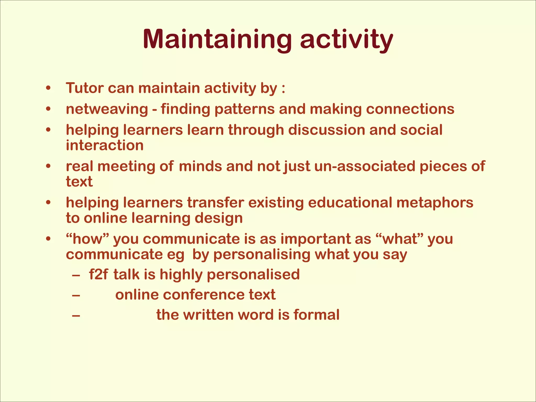 Maintaining activity
• Tutor can maintain activity by :
• netweaving - finding patterns and making connections
• helping learners learn through discussion and social
interaction
• real meeting of minds and not just un-associated pieces of
text
• helping learners transfer existing educational metaphors
to online learning design
• “how” you communicate is as important as “what” you
communicate eg by personalising what you say
– f2f talk is highly personalised
–
online conference text
–
the written word is formal

 