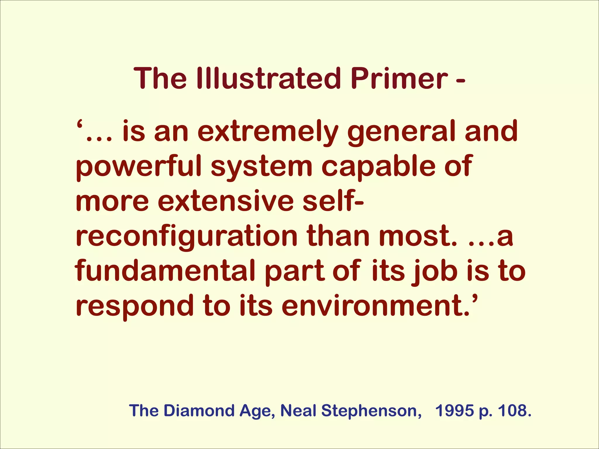 The Illustrated Primer ‘… is an extremely general and
powerful system capable of
more extensive selfreconfiguration than most. …a
fundamental part of its job is to
respond to its environment.’

The Diamond Age, Neal Stephenson, 1995 p. 108.

 
