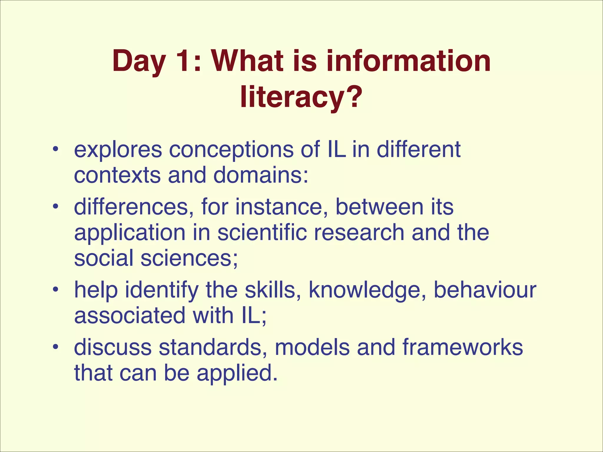 Day 1: What is information
literacy?
• explores conceptions of IL in different
contexts and domains: !
• differences, for instance, between its
application in scientiﬁc research and the
social sciences; !
• help identify the skills, knowledge, behaviour
associated with IL;!
• discuss standards, models and frameworks
that can be applied.

 