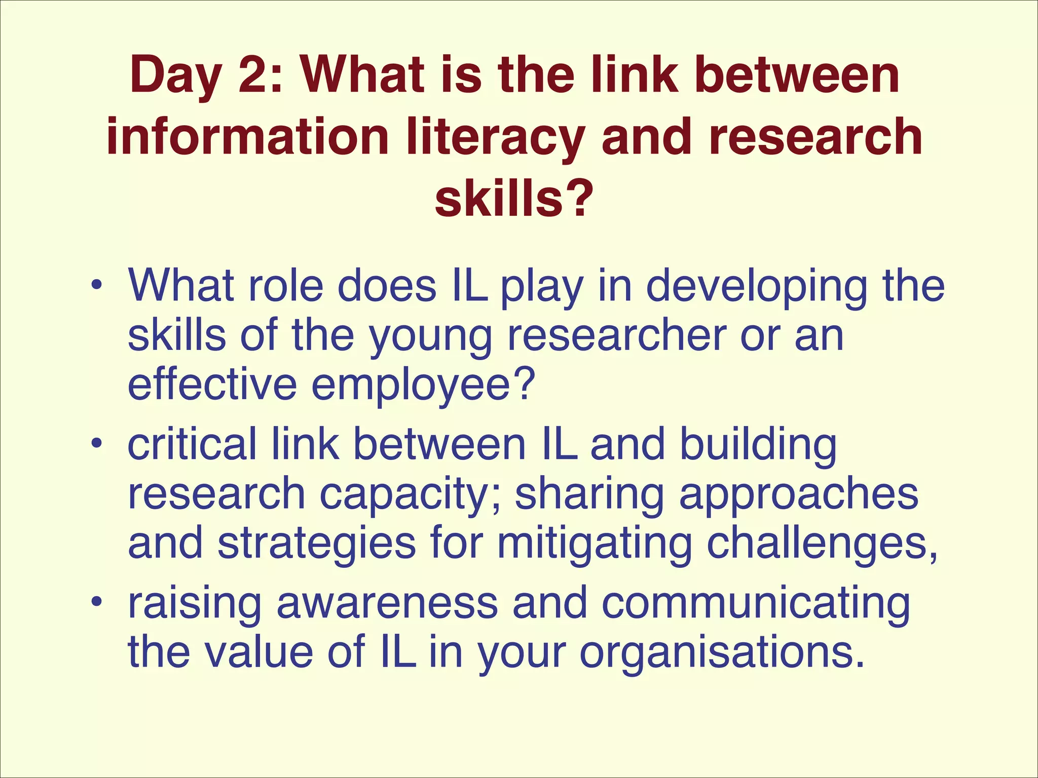 Day 2: What is the link between
information literacy and research
skills?
• What role does IL play in developing the
skills of the young researcher or an
effective employee? !
• critical link between IL and building
research capacity; sharing approaches
and strategies for mitigating challenges,!
• raising awareness and communicating
the value of IL in your organisations.

 