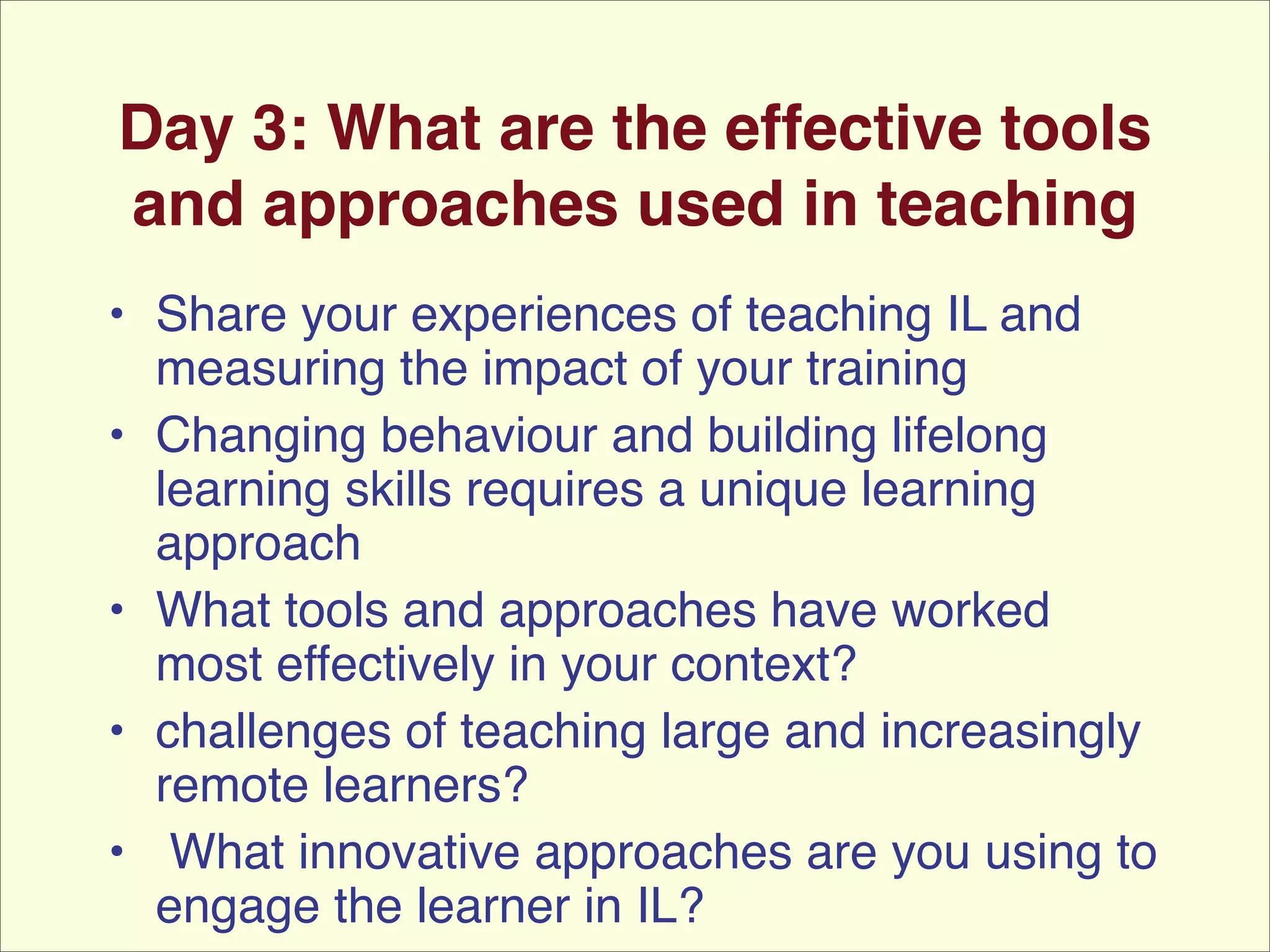 Day 3: What are the effective tools
and approaches used in teaching
• Share your experiences of teaching IL and
measuring the impact of your training!
• Changing behaviour and building lifelong
learning skills requires a unique learning
approach!
• What tools and approaches have worked
most effectively in your context? !
• challenges of teaching large and increasingly
remote learners?!
• What innovative approaches are you using to
engage the learner in IL?

 
