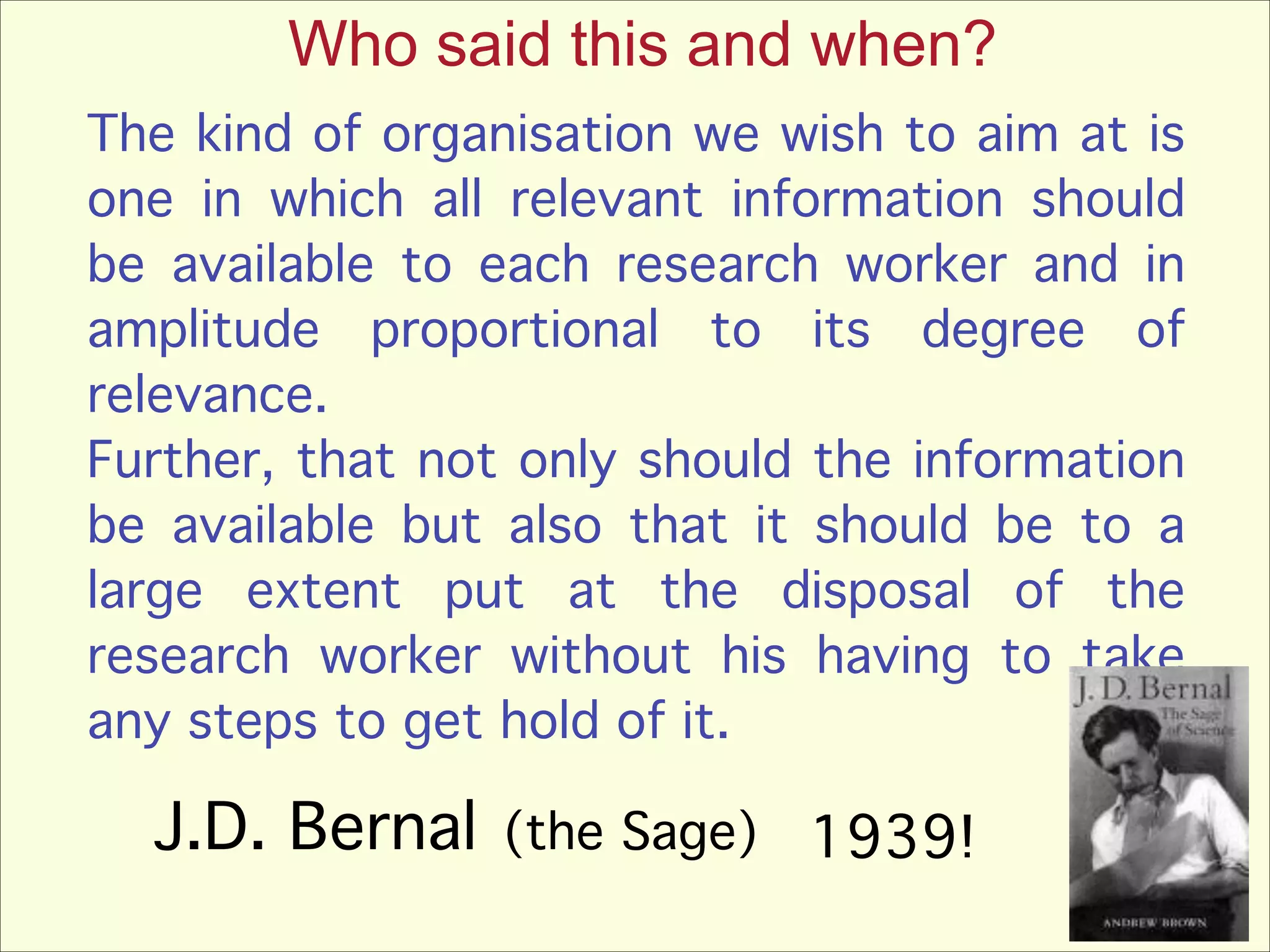 Who said this and when?
The kind of organisation we wish to aim at is
one in which all relevant information should
be available to each research worker and in
amplitude proportional to its degree of
relevance. !
Further, that not only should the information
be available but also that it should be to a
large extent put at the disposal of the
research worker without his having to take
any steps to get hold of it.

J.D. Bernal

(the Sage)

1939!

 
