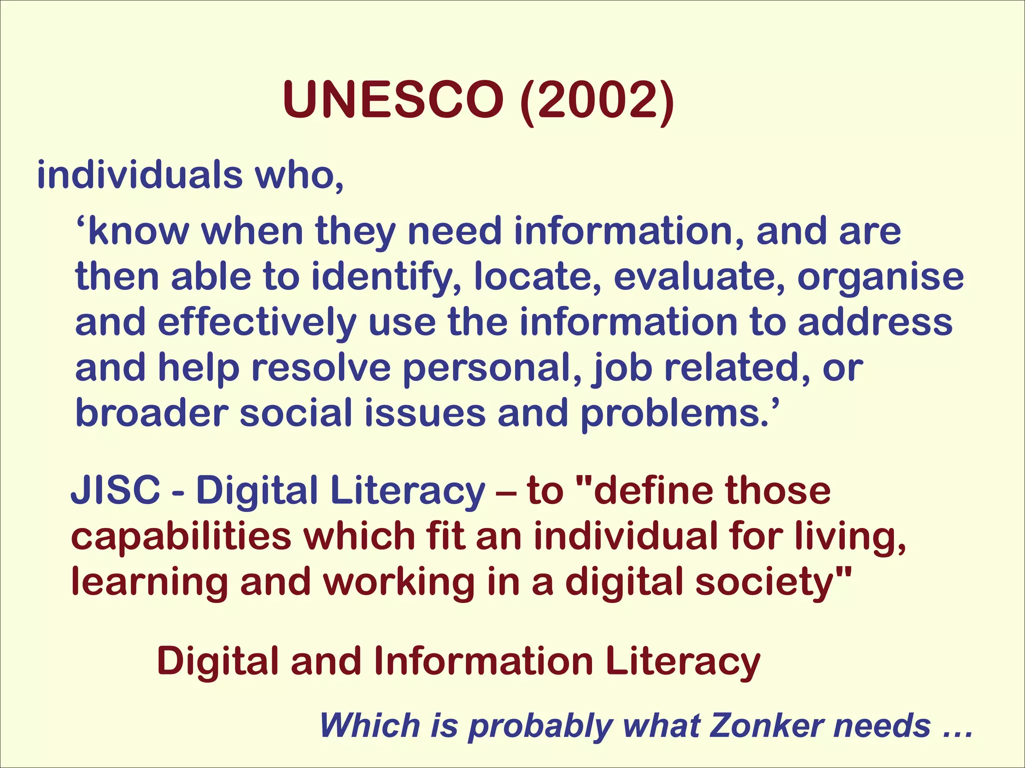 UNESCO (2002)
individuals who,
‘know when they need information, and are
then able to identify, locate, evaluate, organise
and effectively use the information to address
and help resolve personal, job related, or
broader social issues and problems.’
JISC - Digital Literacy – to "define those
capabilities which fit an individual for living,
learning and working in a digital society"
Digital and Information Literacy
Which is probably what Zonker needs …

 