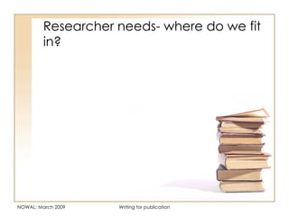 Researcher needs- where do we fit in? NOWAL: March 2009 Writing for publication 