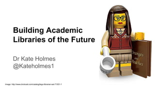 Building Academic
Libraries of the Future
Dr Kate Holmes
@Kateholmes1
Image: http://www.brickowl.com/catalog/lego-librarian-set-71001-1
 