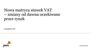 Nowa matryca stawek VAT
– zmiany od dawna oczekiwane
przez rynek
Listopad 2018
www.pwc.pl
 