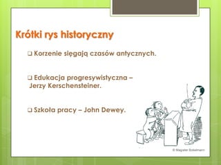 Krótki rys historyczny
   Korzenie sięgają czasów antycznych.



   Edukacja progresywistyczna –
   Jerzy Kerschensteiner.


   Szkoła pracy – John Dewey.
 