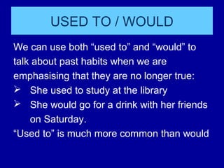USED TO / WOULD
We can use both “used to” and “would” to
talk about past habits when we are
emphasising that they are no longer true:
 She used to study at the library
 She would go for a drink with her friends
on Saturday.
“Used to” is much more common than would
 