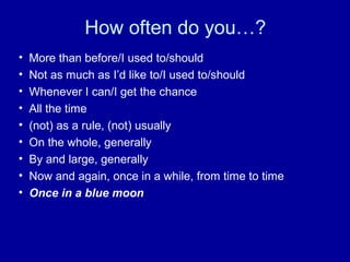 How often do you…?
• More than before/I used to/should
• Not as much as I’d like to/I used to/should
• Whenever I can/I get the chance
• All the time
• (not) as a rule, (not) usually
• On the whole, generally
• By and large, generally
• Now and again, once in a while, from time to time
• Once in a blue moon
 