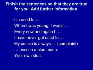 Finish the sentences so that they are true
for you. Add further information.
- I’m used to …
- When I was young, I would …
- Every now and again I …
- I have never got used to …
- My cousin is always … (complaint)
- … once in a blue moon.
- Your own idea.
 