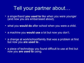 Tell your partner about…
• a singer/band you used to like when you were younger
(and now you are embarrased about).
• what you would do after school when you were a child.
• a machine you would use a lot but now you don’t.
• a change at work/school/family that was a problem at first
but now you are used to .
• a piece of technology you found difficult to use at first but
now you are used to using.
 