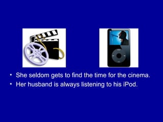 • She seldom gets to find the time for the cinema.
• Her husband is always listening to his iPod.
 