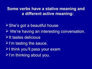 Some verbs have a stative meaning and
a different active meaning:
She’s got a beautiful house
 We’re having an interesting conversation.
It tastes delicious
I’m tasting the sauce.
I think you’ll pass your exam
I’m thinking about you.
 